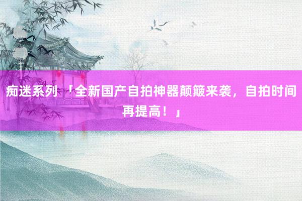 痴迷系列 「全新国产自拍神器颠簸来袭，自拍时间再提高！」