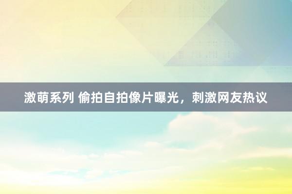 激萌系列 偷拍自拍像片曝光，刺激网友热议