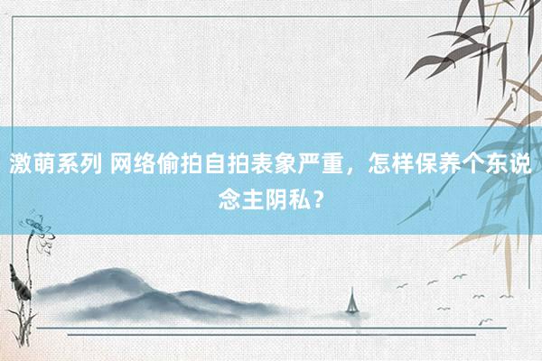 激萌系列 网络偷拍自拍表象严重，怎样保养个东说念主阴私？