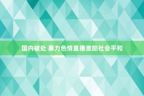 国内破处 暴力色情直播激励社会平和