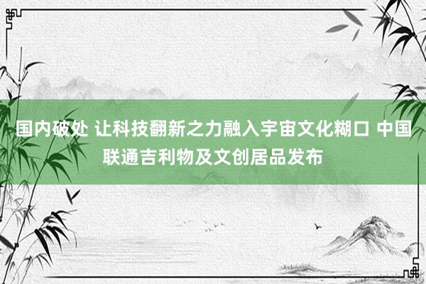 国内破处 让科技翻新之力融入宇宙文化糊口 中国联通吉利物及文创居品发布