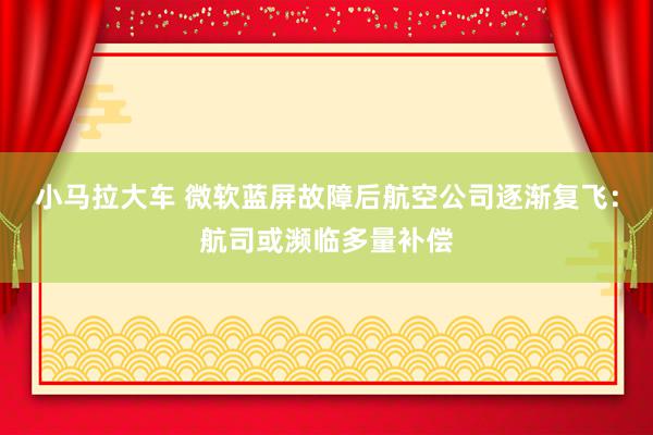 小马拉大车 微软蓝屏故障后航空公司逐渐复飞：航司或濒临多量补偿