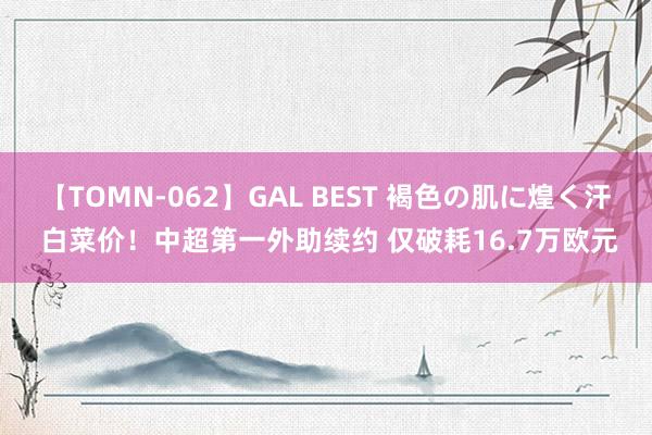 【TOMN-062】GAL BEST 褐色の肌に煌く汗 白菜价！中超第一外助续约 仅破耗16.7万欧元