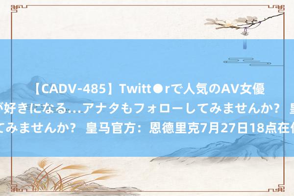 【CADV-485】Twitt●rで人気のAV女優 SNSでますますAV女優が好きになる…アナタもフォローしてみませんか？ 皇马官方：恩德里克7月27日18点在伯纳乌亮相