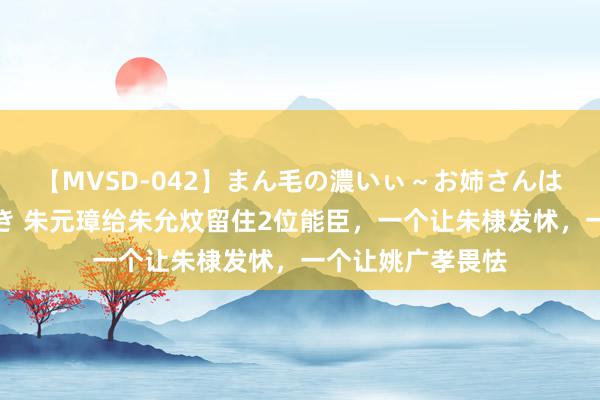 【MVSD-042】まん毛の濃いぃ～お姉さんは生中出しがお好き 朱元璋给朱允炆留住2位能臣，一个让朱棣发怵，一个让姚广孝畏怯