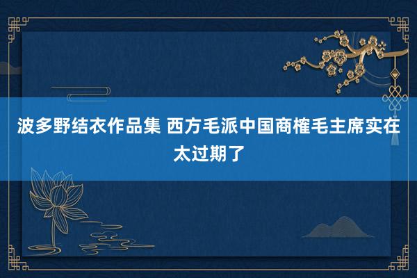 波多野结衣作品集 西方毛派中国商榷毛主席实在太过期了