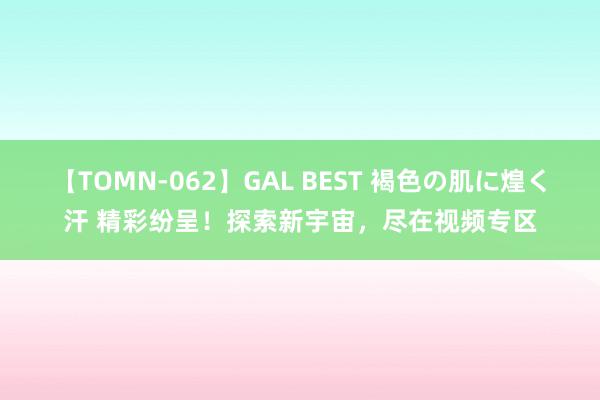 【TOMN-062】GAL BEST 褐色の肌に煌く汗 精彩纷呈！探索新宇宙，尽在视频专区