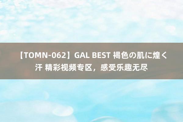 【TOMN-062】GAL BEST 褐色の肌に煌く汗 精彩视频专区，感受乐趣无尽