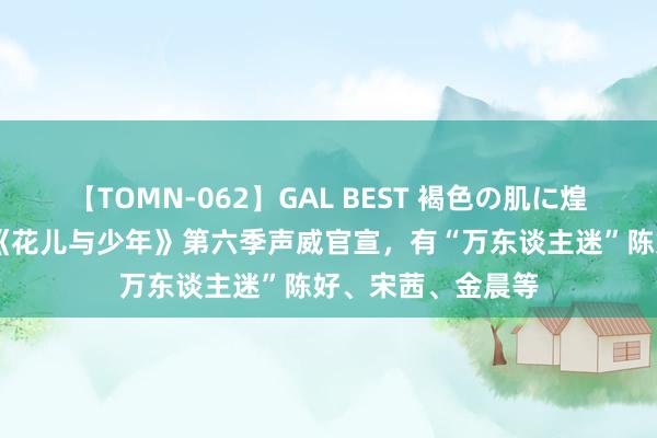 【TOMN-062】GAL BEST 褐色の肌に煌く汗 热搜第一！《花儿与少年》第六季声威官宣，有“万东谈主迷”陈好、宋茜、金晨等