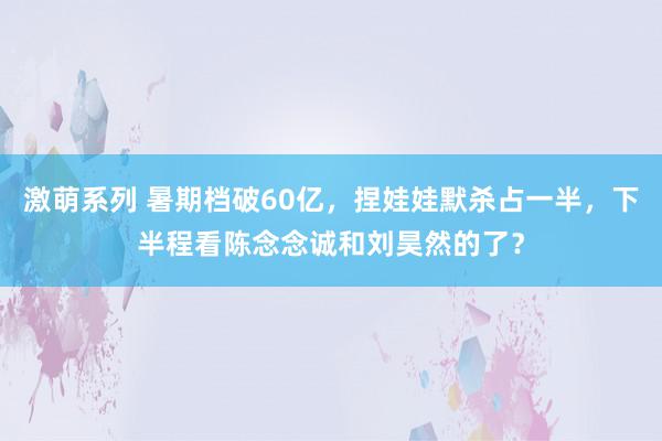 激萌系列 暑期档破60亿，捏娃娃默杀占一半，下半程看陈念念诚和刘昊然的了？