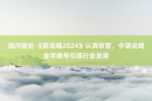 国内破处 《新说唱2024》认真收官，中语说唱金字牌号引颈行业发展