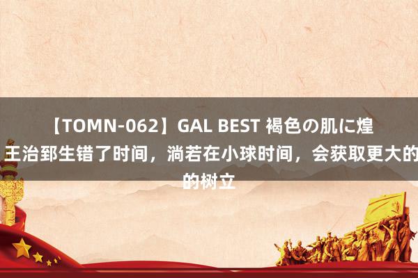 【TOMN-062】GAL BEST 褐色の肌に煌く汗 王治郅生错了时间，淌若在小球时间，会获取更大的树立