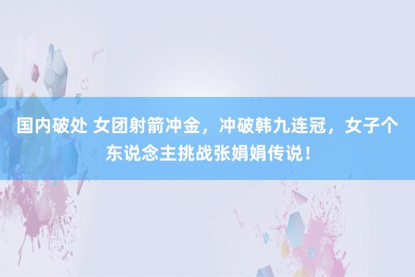 国内破处 女团射箭冲金，冲破韩九连冠，女子个东说念主挑战张娟娟传说！