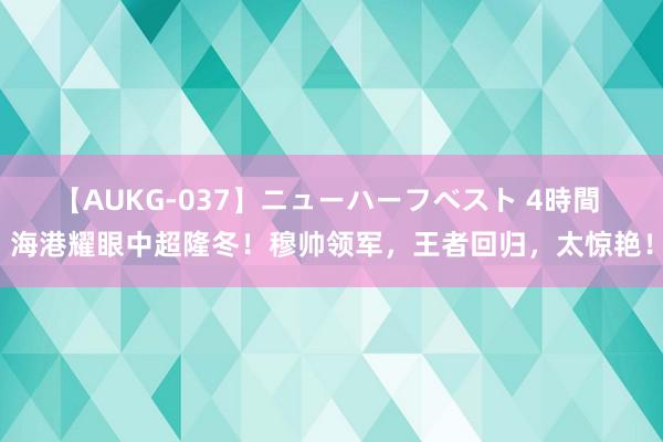 【AUKG-037】ニューハーフベスト 4時間 海港耀眼中超隆冬！穆帅领军，王者回归，太惊艳！