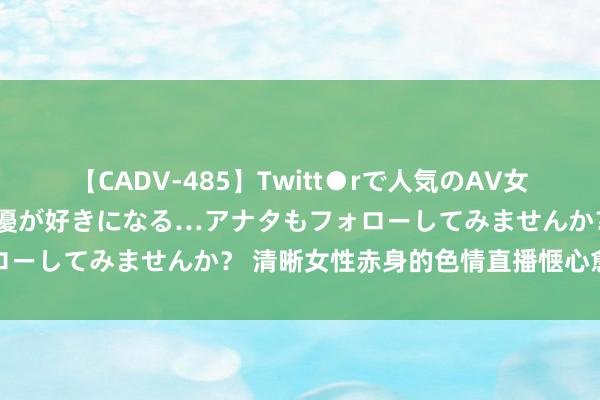 【CADV-485】Twitt●rで人気のAV女優 SNSでますますAV女優が好きになる…アナタもフォローしてみませんか？ 清晰女性赤身的色情直播惬心愈发豪恣