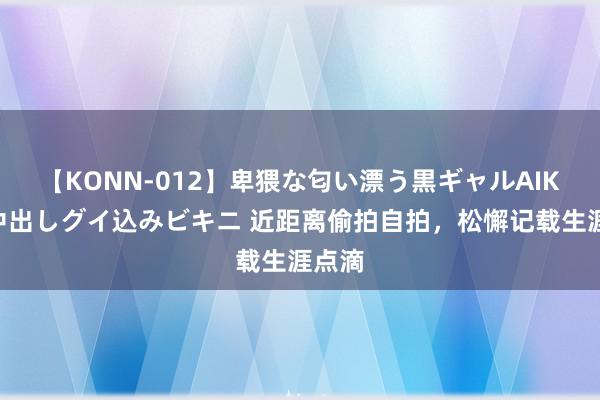 【KONN-012】卑猥な匂い漂う黒ギャルAIKAの中出しグイ込みビキニ 近距离偷拍自拍，松懈记载生涯点滴