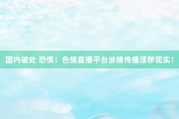 国内破处 恐惧！色情直播平台涉嫌传播淫秽现实！