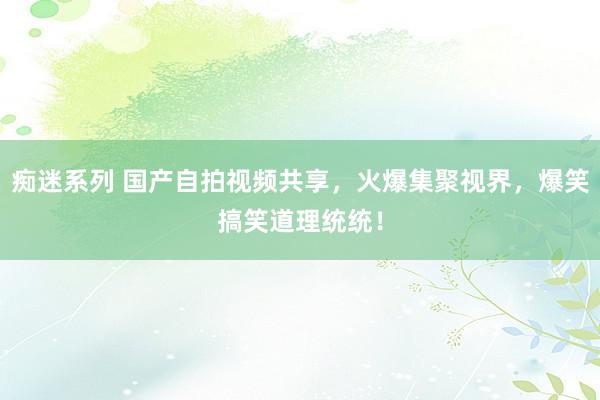 痴迷系列 国产自拍视频共享，火爆集聚视界，爆笑搞笑道理统统！