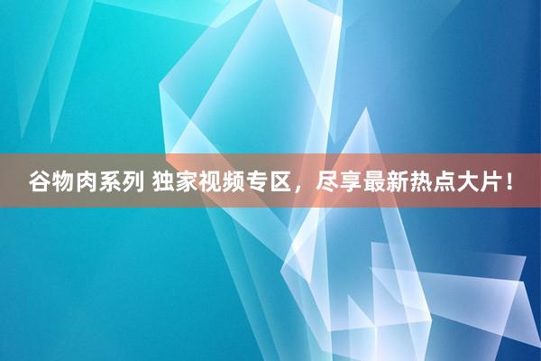 谷物肉系列 独家视频专区，尽享最新热点大片！