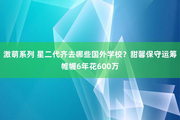 激萌系列 星二代齐去哪些国外学校？甜馨保守运筹帷幄6年花600万