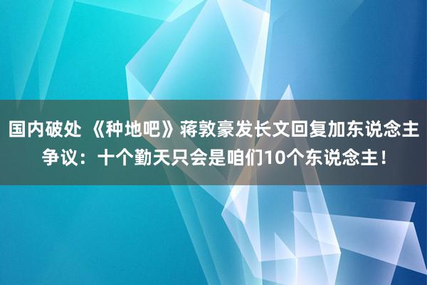 国内破处 《种地吧》蒋敦豪发长文回复加东说念主争议：十个勤天只会是咱们10个东说念主！