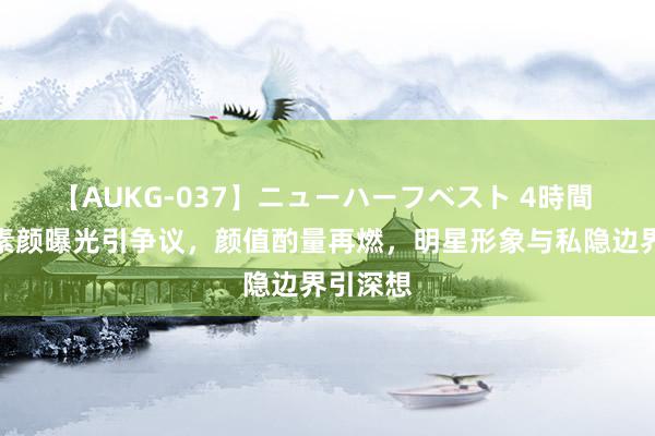 【AUKG-037】ニューハーフベスト 4時間 王楚然素颜曝光引争议，颜值酌量再燃，明星形象与私隐边界引深想