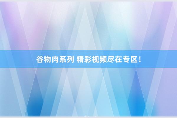 谷物肉系列 精彩视频尽在专区！