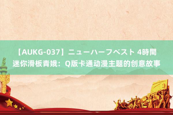 【AUKG-037】ニューハーフベスト 4時間 迷你滑板青娥：Q版卡通动漫主题的创意故事