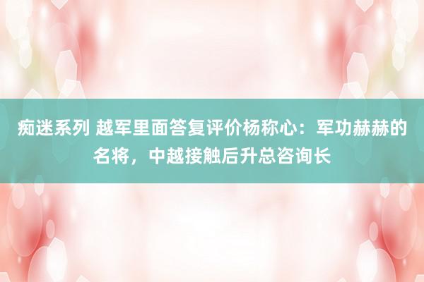 痴迷系列 越军里面答复评价杨称心：军功赫赫的名将，中越接触后升总咨询长