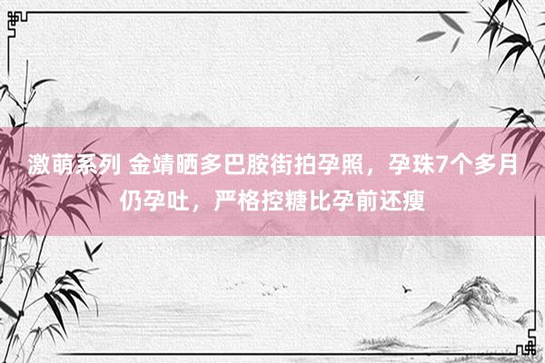 激萌系列 金靖晒多巴胺街拍孕照，孕珠7个多月仍孕吐，严格控糖比孕前还瘦