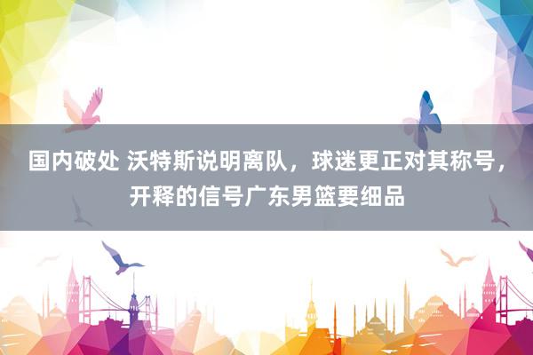 国内破处 沃特斯说明离队，球迷更正对其称号，开释的信号广东男篮要细品