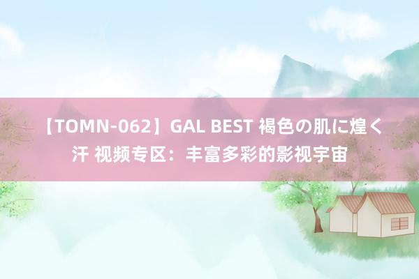 【TOMN-062】GAL BEST 褐色の肌に煌く汗 视频专区：丰富多彩的影视宇宙