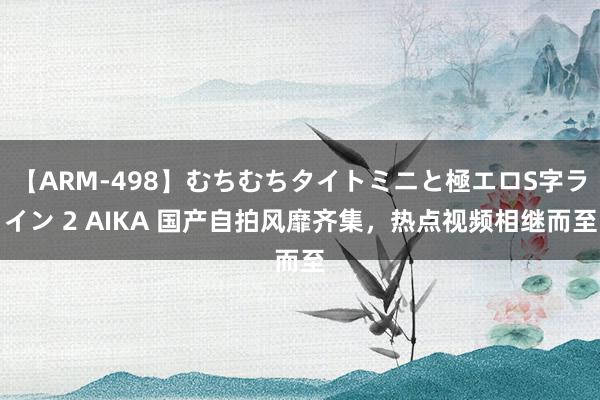 【ARM-498】むちむちタイトミニと極エロS字ライン 2 AIKA 国产自拍风靡齐集，热点视频相继而至