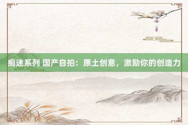 痴迷系列 国产自拍：原土创意，激励你的创造力