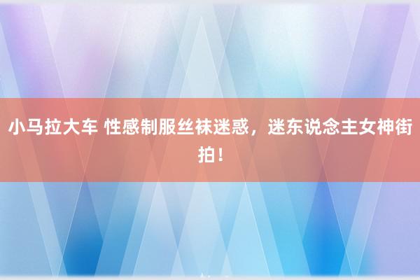 小马拉大车 性感制服丝袜迷惑，迷东说念主女神街拍！