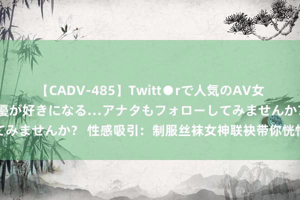 【CADV-485】Twitt●rで人気のAV女優 SNSでますますAV女優が好きになる…アナタもフォローしてみませんか？ 性感吸引：制服丝袜女神联袂带你恍悟不相似的风情