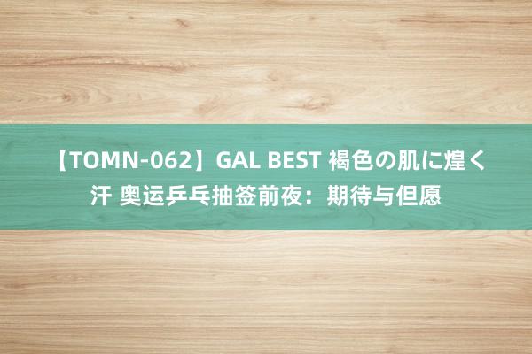 【TOMN-062】GAL BEST 褐色の肌に煌く汗 奥运乒乓抽签前夜：期待与但愿