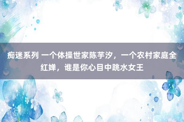 痴迷系列 一个体操世家陈芋汐，一个农村家庭全红婵，谁是你心目中跳水女王