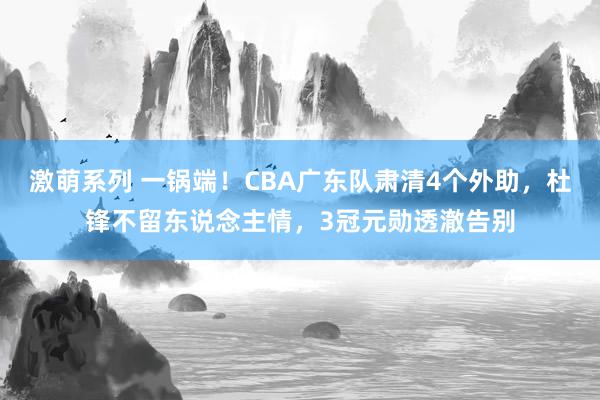 激萌系列 一锅端！CBA广东队肃清4个外助，杜锋不留东说念主情，3冠元勋透澈告别