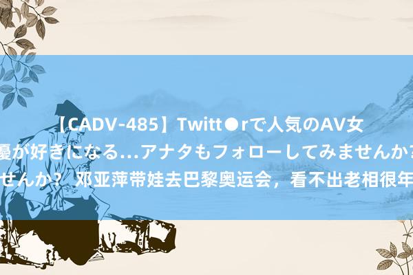 【CADV-485】Twitt●rで人気のAV女優 SNSでますますAV女優が好きになる…アナタもフォローしてみませんか？ 邓亚萍带娃去巴黎奥运会，看不出老相很年青！女儿身高引热议