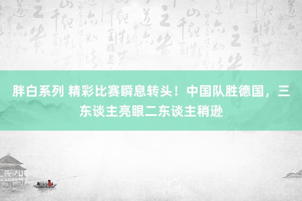 胖白系列 精彩比赛瞬息转头！中国队胜德国，三东谈主亮眼二东谈主稍逊