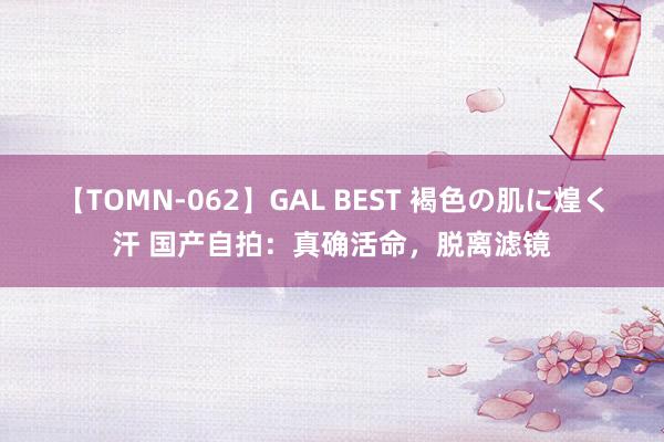 【TOMN-062】GAL BEST 褐色の肌に煌く汗 国产自拍：真确活命，脱离滤镜