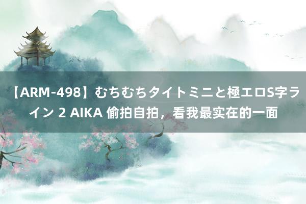 【ARM-498】むちむちタイトミニと極エロS字ライン 2 AIKA 偷拍自拍，看我最实在的一面