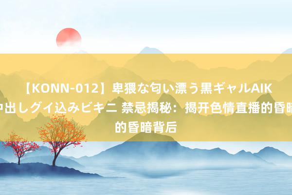 【KONN-012】卑猥な匂い漂う黒ギャルAIKAの中出しグイ込みビキニ 禁忌揭秘：揭开色情直播的昏暗背后