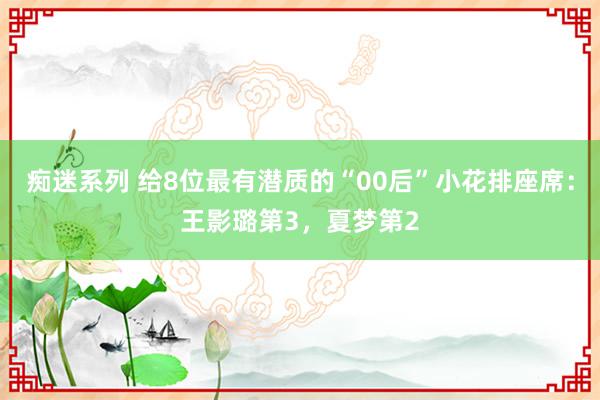 痴迷系列 给8位最有潜质的“00后”小花排座席：王影璐第3，夏梦第2