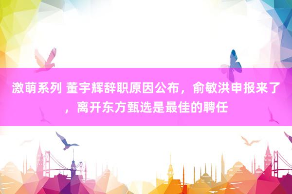 激萌系列 董宇辉辞职原因公布，俞敏洪申报来了，离开东方甄选是最佳的聘任