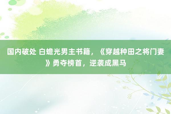 国内破处 白蟾光男主书籍，《穿越种田之将门妻》勇夺榜首，逆袭成黑马