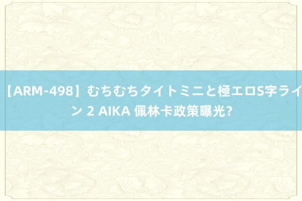 【ARM-498】むちむちタイトミニと極エロS字ライン 2 AIKA 佩林卡政策曝光？