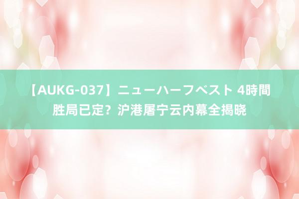 【AUKG-037】ニューハーフベスト 4時間 胜局已定？沪港屠宁云内幕全揭晓