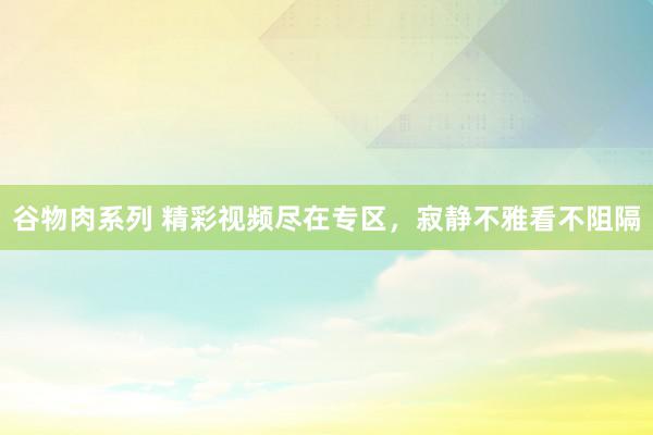 谷物肉系列 精彩视频尽在专区，寂静不雅看不阻隔